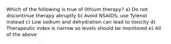 Which of the following is true of lithium therapy? a) Do not discontinue therapy abruptly b) Avoid NSAIDS, use Tylenol instead c) Low sodium and dehydration can lead to toxicity d) Therapeutic index is narrow so levels should be monitored e) All of the above