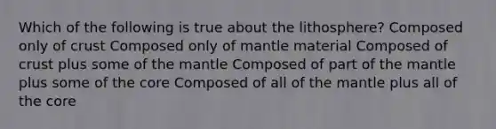 Which of the following is true about the lithosphere? Composed only of crust Composed only of mantle material Composed of crust plus some of the mantle Composed of part of the mantle plus some of the core Composed of all of the mantle plus all of the core