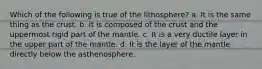 Which of the following is true of the lithosphere? a. It is the same thing as the crust. b. It is composed of the crust and the uppermost rigid part of the mantle. c. It is a very ductile layer in the upper part of the mantle. d. It is the layer of the mantle directly below the asthenosphere.