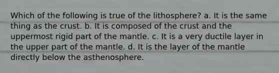 Which of the following is true of the lithosphere? a. It is the same thing as the crust. b. It is composed of the crust and the uppermost rigid part of the mantle. c. It is a very ductile layer in the upper part of the mantle. d. It is the layer of the mantle directly below the asthenosphere.