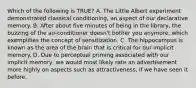 Which of the following is TRUE? A. The Little Albert experiment demonstrated classical conditioning, an aspect of our declarative memory. B. After about five minutes of being in the library, the buzzing of the air-conditioner doesn't bother you anymore, which exemplifies the concept of sensitization. C. The hippocampus is known as the area of the brain that is critical for our implicit memory. D. Due to perceptual priming associated with our implicit memory, we would most likely rate an advertisement more highly on aspects such as attractiveness, if we have seen it before.