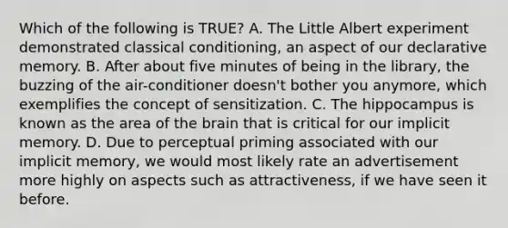 Which of the following is TRUE? A. The Little Albert experiment demonstrated classical conditioning, an aspect of our declarative memory. B. After about five minutes of being in the library, the buzzing of the air-conditioner doesn't bother you anymore, which exemplifies the concept of sensitization. C. The hippocampus is known as the area of the brain that is critical for our implicit memory. D. Due to perceptual priming associated with our implicit memory, we would most likely rate an advertisement more highly on aspects such as attractiveness, if we have seen it before.