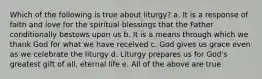 Which of the following is true about liturgy? a. It is a response of faith and love for the spiritual blessings that the Father conditionally bestows upon us b. It is a means through which we thank God for what we have received c. God gives us grace even as we celebrate the liturgy d. Liturgy prepares us for God's greatest gift of all, eternal life e. All of the above are true