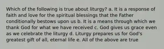 Which of the following is true about liturgy? a. It is a response of faith and love for the spiritual blessings that the Father conditionally bestows upon us b. It is a means through which we thank God for what we have received c. God gives us grace even as we celebrate the liturgy d. Liturgy prepares us for God's greatest gift of all, eternal life e. All of the above are true