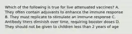 Which of the following is true for live attenuated vaccines? A. They often contain adjuvants to enhance the immune response B. They must replicate to stimulate an immune response C. Antibody titers diminish over time, requiring booster doses D. They should not be given to children less than 2 years of age