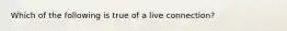 Which of the following is true of a live connection?