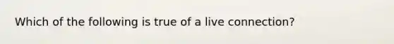 Which of the following is true of a live connection?