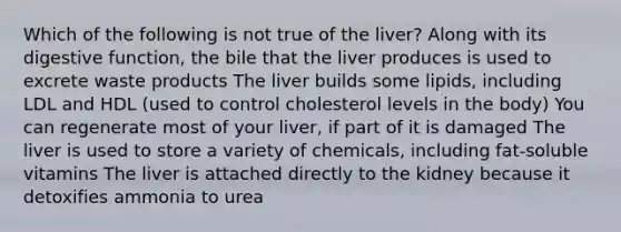 Which of the following is not true of the liver? Along with its digestive function, the bile that the liver produces is used to excrete waste products The liver builds some lipids, including LDL and HDL (used to control cholesterol levels in the body) You can regenerate most of your liver, if part of it is damaged The liver is used to store a variety of chemicals, including fat-soluble vitamins The liver is attached directly to the kidney because it detoxifies ammonia to urea