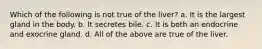 Which of the following is not true of the liver? a. It is the largest gland in the body. b. It secretes bile. c. It is both an endocrine and exocrine gland. d. All of the above are true of the liver.