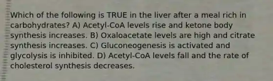 Which of the following is TRUE in the liver after a meal rich in carbohydrates? A) Acetyl-CoA levels rise and ketone body synthesis increases. B) Oxaloacetate levels are high and citrate synthesis increases. C) Gluconeogenesis is activated and glycolysis is inhibited. D) Acetyl-CoA levels fall and the rate of cholesterol synthesis decreases.