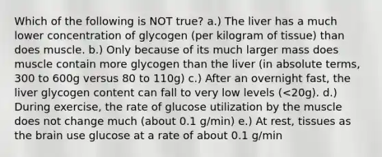 Which of the following is NOT true? a.) The liver has a much lower concentration of glycogen (per kilogram of tissue) than does muscle. b.) Only because of its much larger mass does muscle contain more glycogen than the liver (in absolute terms, 300 to 600g versus 80 to 110g) c.) After an overnight fast, the liver glycogen content can fall to very low levels (<20g). d.) During exercise, the rate of glucose utilization by the muscle does not change much (about 0.1 g/min) e.) At rest, tissues as the brain use glucose at a rate of about 0.1 g/min