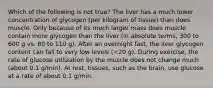 Which of the following is not true? The liver has a much lower concentration of glycogen (per kilogram of tissue) than does muscle. Only because of its much larger mass does muscle contain more glycogen than the liver (in absolute terms, 300 to 600 g vs. 80 to 110 g). After an overnight fast, the liver glycogen content can fall to very low levels (<20 g). During exercise, the rate of glucose utilization by the muscle does not change much (about 0.1 g/min). At rest, tissues, such as the brain, use glucose at a rate of about 0.1 g/min.