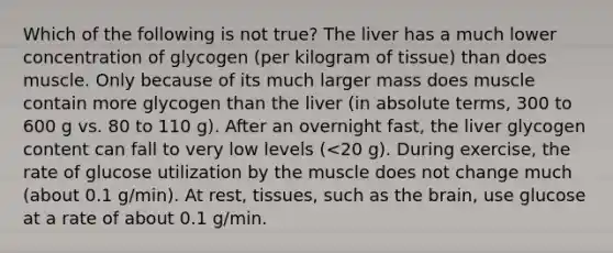 Which of the following is not true? The liver has a much lower concentration of glycogen (per kilogram of tissue) than does muscle. Only because of its much larger mass does muscle contain more glycogen than the liver (in absolute terms, 300 to 600 g vs. 80 to 110 g). After an overnight fast, the liver glycogen content can fall to very low levels (<20 g). During exercise, the rate of glucose utilization by the muscle does not change much (about 0.1 g/min). At rest, tissues, such as the brain, use glucose at a rate of about 0.1 g/min.