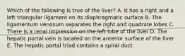 Which of the following is true of the liver? A. It has a right and a left triangular ligament on its diaphragmatic surface B. The ligamentum venosum separates the right and quadrate lobes C. There is a renal impression on the left lobe of the liver D. The hepatic portal vein is located on the anterior surface of the liver E. The hepatic portal triad contains a spiral duct