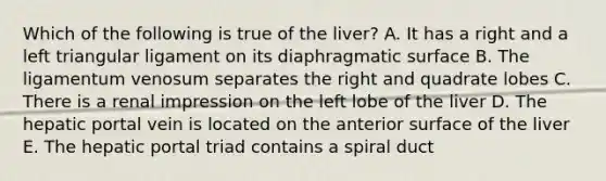 Which of the following is true of the liver? A. It has a right and a left triangular ligament on its diaphragmatic surface B. The ligamentum venosum separates the right and quadrate lobes C. There is a renal impression on the left lobe of the liver D. The hepatic portal vein is located on the anterior surface of the liver E. The hepatic portal triad contains a spiral duct