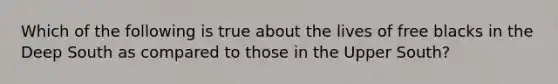 Which of the following is true about the lives of free blacks in the Deep South as compared to those in the Upper South?