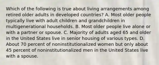 Which of the following is true about living arrangements among retired older adults in developed countries? A. Most older people typically live with adult children and grandchildren in multigenerational households. B. Most older people live alone or with a partner or spouse. C. Majority of adults aged 65 and older in the United States live in senior housing of various types. D. About 70 percent of noninstitutionalized women but only about 45 percent of noninstitutionalized men in the United States live with a spouse.