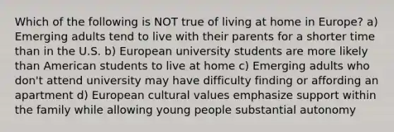 Which of the following is NOT true of living at home in Europe? a) Emerging adults tend to live with their parents for a shorter time than in the U.S. b) European university students are more likely than American students to live at home c) Emerging adults who don't attend university may have difficulty finding or affording an apartment d) European cultural values emphasize support within the family while allowing young people substantial autonomy