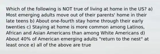 Which of the following is NOT true of living at home in the US? a) Most emerging adults move out of their parents' home in their late teens b) About one-fourth stay home through their early twenties c) Staying at home is more common among Latinos, African and Asian Americans than among White Americans d) About 40% of American emerging adults "return to the nest" at least once e) all of the above are true