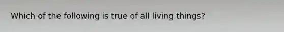 Which of the following is true of all living things?