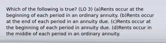 Which of the following is true? (LO 3) (a)Rents occur at the beginning of each period in an ordinary annuity. (b)Rents occur at the end of each period in an annuity due. (c)Rents occur at the beginning of each period in annuity due. (d)Rents occur in the middle of each period in an ordinary annuity.