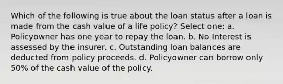 Which of the following is true about the loan status after a loan is made from the cash value of a life policy? Select one: a. Policyowner has one year to repay the loan. b. No Interest is assessed by the insurer. c. Outstanding loan balances are deducted from policy proceeds. d. Policyowner can borrow only 50% of the cash value of the policy.