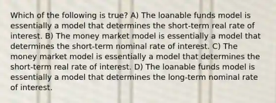 Which of the following is true? A) The loanable funds model is essentially a model that determines the short-term real rate of interest. B) The money market model is essentially a model that determines the short-term nominal rate of interest. C) The money market model is essentially a model that determines the short-term real rate of interest. D) The loanable funds model is essentially a model that determines the long-term nominal rate of interest.