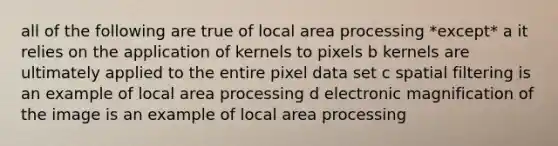 all of the following are true of local area processing *except* a it relies on the application of kernels to pixels b kernels are ultimately applied to the entire pixel data set c spatial filtering is an example of local area processing d electronic magnification of the image is an example of local area processing