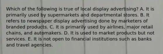 Which of the following is true of local display advertising? A. It is primarily used by supermarkets and departmental stores. B. It refers to newspaper display advertising done by marketers of branded products. C. It is primarily used by airlines, major retail chains, and automakers. D. It is used to market products but not services. E. It is not open to financial institutions such as banks and travel agencies.