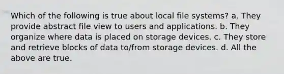 Which of the following is true about local file systems? a. They provide abstract file view to users and applications. b. They organize where data is placed on storage devices. c. They store and retrieve blocks of data to/from storage devices. d. All the above are true.