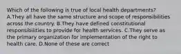 Which of the following is true of local health departments? A.They all have the same structure and scope of responsibilities across the country. B.They have defined constitutional responsibilities to provide for health services. C.They serve as the primary organization for implementation of the right to health care. D.None of these are correct