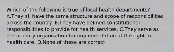 Which of the following is true of local health departments? A.They all have the same structure and scope of responsibilities across the country. B.They have defined constitutional responsibilities to provide for health services. C.They serve as the primary organization for implementation of the right to health care. D.None of these are correct