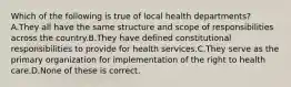 Which of the following is true of local health departments? A.They all have the same structure and scope of responsibilities across the country.B.They have defined constitutional responsibilities to provide for health services.C.They serve as the primary organization for implementation of the right to health care.D.None of these is correct.