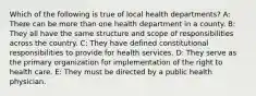 Which of the following is true of local health departments? A: There can be more than one health department in a county. B: They all have the same structure and scope of responsibilities across the country. C: They have defined constitutional responsibilities to provide for health services. D: They serve as the primary organization for implementation of the right to health care. E: They must be directed by a public health physician.