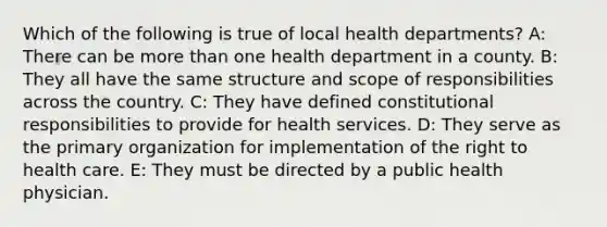 Which of the following is true of local health departments? A: There can be more than one health department in a county. B: They all have the same structure and scope of responsibilities across the country. C: They have defined constitutional responsibilities to provide for health services. D: They serve as the primary organization for implementation of the right to health care. E: They must be directed by a public health physician.