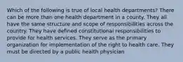 Which of the following is true of local health departments? There can be more than one health department in a county. They all have the same structure and scope of responsibilities across the country. They have defined constitutional responsibilities to provide for health services. They serve as the primary organization for implementation of the right to health care. They must be directed by a public health physician