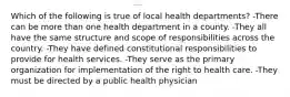 Which of the following is true of local health departments? -There can be more than one health department in a county. -They all have the same structure and scope of responsibilities across the country. -They have defined constitutional responsibilities to provide for health services. -They serve as the primary organization for implementation of the right to health care. -They must be directed by a public health physician