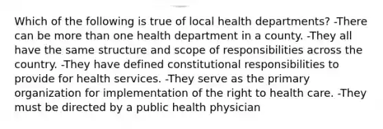 Which of the following is true of local health departments? -There can be more than one health department in a county. -They all have the same structure and scope of responsibilities across the country. -They have defined constitutional responsibilities to provide for health services. -They serve as the primary organization for implementation of the right to health care. -They must be directed by a public health physician