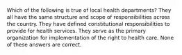 Which of the following is true of local health departments? They all have the same structure and scope of responsibilities across the country. They have defined constitutional responsibilities to provide for health services. They serve as the primary organization for implementation of the right to health care. None of these answers are correct.