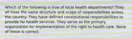 Which of the following is true of local health departments? They all have the same structure and scope of responsibilities across the country. They have defined constitutional responsibilities to provide for health services. They serve as the primary organization for implementation of the right to health care. None of these is correct.