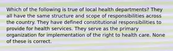 Which of the following is true of local health departments? They all have the same structure and scope of responsibilities across the country. They have defined constitutional responsibilities to provide for health services. They serve as the primary organization for implementation of the right to health care. None of these is correct.