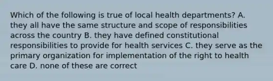 Which of the following is true of local health departments? A. they all have the same structure and scope of responsibilities across the country B. they have defined constitutional responsibilities to provide for health services C. they serve as the primary organization for implementation of the right to health care D. none of these are correct