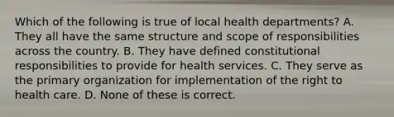 Which of the following is true of local health departments? A. They all have the same structure and scope of responsibilities across the country. B. They have defined constitutional responsibilities to provide for health services. C. They serve as the primary organization for implementation of the right to health care. D. None of these is correct.