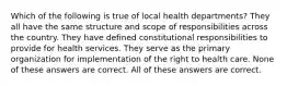 Which of the following is true of local health departments? They all have the same structure and scope of responsibilities across the country. They have defined constitutional responsibilities to provide for health services. They serve as the primary organization for implementation of the right to health care. None of these answers are correct. All of these answers are correct.