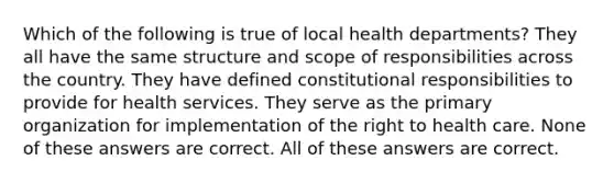 Which of the following is true of local health departments? They all have the same structure and scope of responsibilities across the country. They have defined constitutional responsibilities to provide for health services. They serve as the primary organization for implementation of the right to health care. None of these answers are correct. All of these answers are correct.