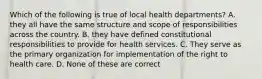 Which of the following is true of local health departments? A. they all have the same structure and scope of responsibilities across the country. B. they have defined constitutional responsibilities to provide for health services. C. They serve as the primary organization for implementation of the right to health care. D. None of these are correct