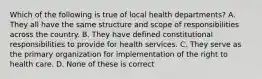 Which of the following is true of local health departments? A. They all have the same structure and scope of responsibilities across the country. B. They have defined constitutional responsibilities to provide for health services. C. They serve as the primary organization for implementation of the right to health care. D. None of these is correct