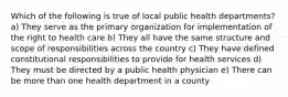 Which of the following is true of local public health departments? a) They serve as the primary organization for implementation of the right to health care b) They all have the same structure and scope of responsibilities across the country c) They have defined constitutional responsibilities to provide for health services d) They must be directed by a public health physician e) There can be more than one health department in a county