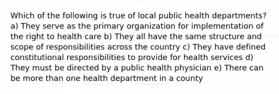 Which of the following is true of local public health departments? a) They serve as the primary organization for implementation of the right to health care b) They all have the same structure and scope of responsibilities across the country c) They have defined constitutional responsibilities to provide for health services d) They must be directed by a public health physician e) There can be more than one health department in a county