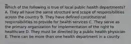 Which of the following is true of local public health departments? A. They all have the same structure and scope of responsibilities across the country B. They have defined constitutional responsibilities to provide for health services C. They serve as the primary organization for implementation of the right to healthcare D. They must be directed by a public health physician E. There can be more than one health department in a county